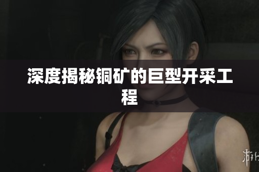 深度揭秘铜矿的巨型开采工程