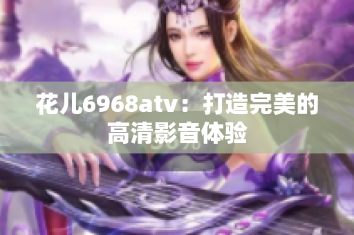 花儿6968atv：打造完美的高清影音体验