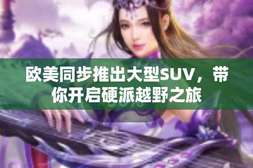 欧美同步推出大型SUV，带你开启硬派越野之旅