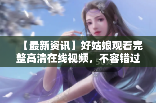 【最新资讯】好姑娘观看完整高清在线视频，不容错过！