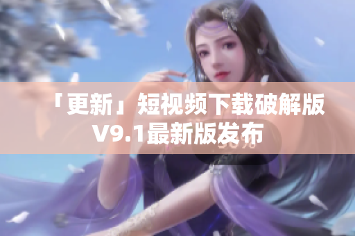 「更新」短视频下载破解版V9.1最新版发布