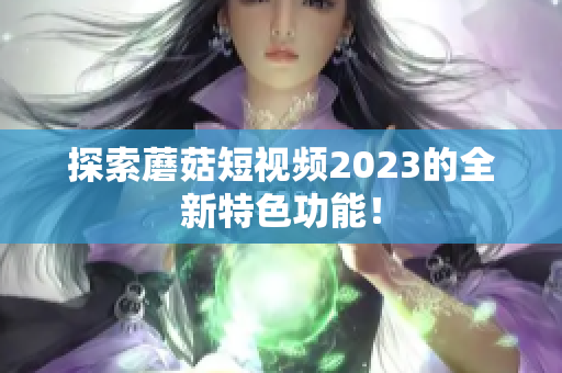 探索蘑菇短视频2023的全新特色功能！