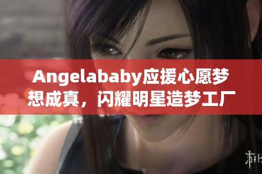 Angelababy应援心愿梦想成真，闪耀明星造梦工厂