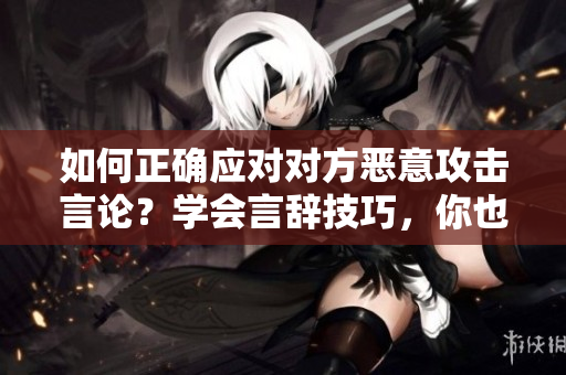 如何正确应对对方恶意攻击言论？学会言辞技巧，你也能游刃有余。