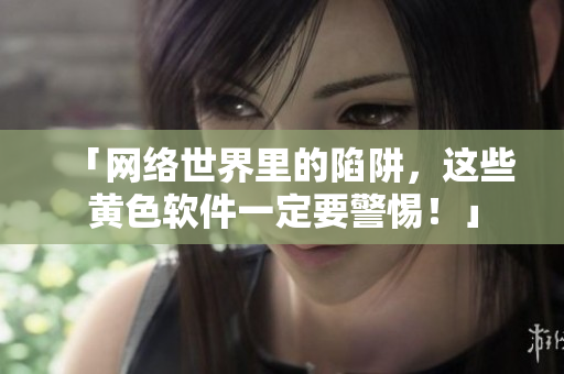 「网络世界里的陷阱，这些黄色软件一定要警惕！」