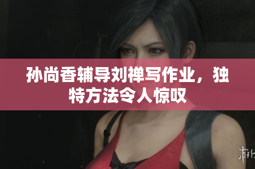 孙尚香辅导刘禅写作业，独特方法令人惊叹