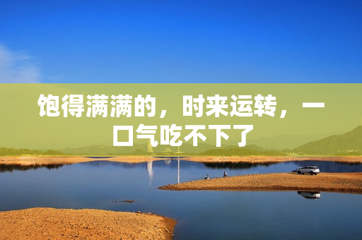 饱得满满的，时来运转，一口气吃不下了