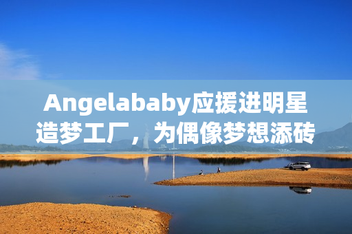 Angelababy应援进明星造梦工厂，为偶像梦想添砖加瓦