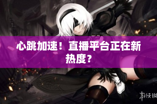 心跳加速！直播平台正在新热度？