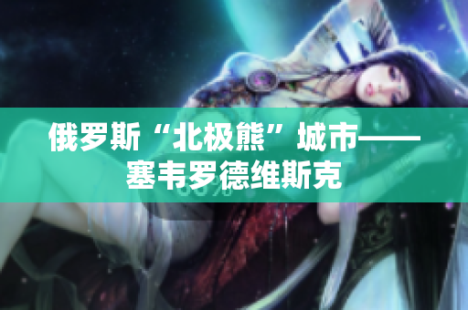 俄罗斯“北极熊”城市——塞韦罗德维斯克