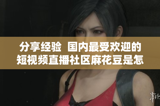 分享经验  国内最受欢迎的短视频直播社区麻花豆是怎样打造的？