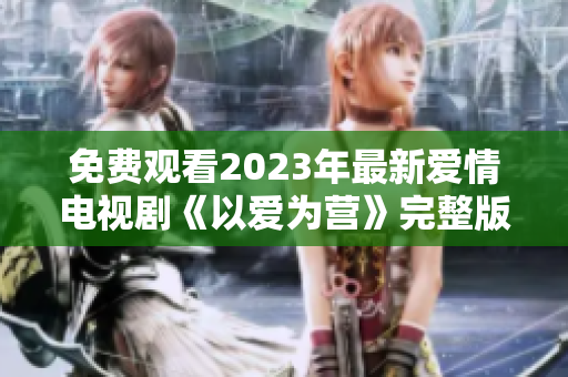 免费观看2023年最新爱情电视剧《以爱为营》完整版