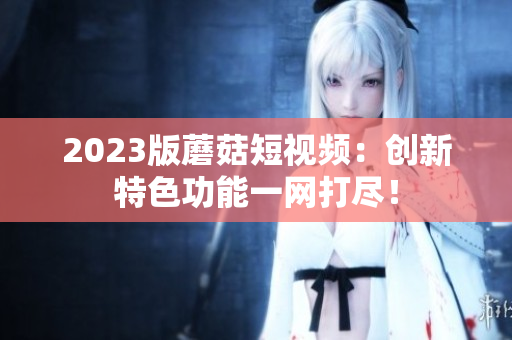 2023版蘑菇短视频：创新特色功能一网打尽！