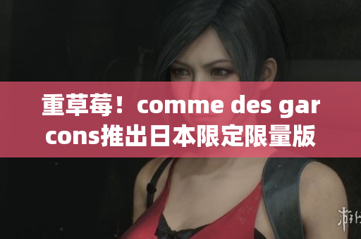 重草莓！comme des garcons推出日本限定限量版
