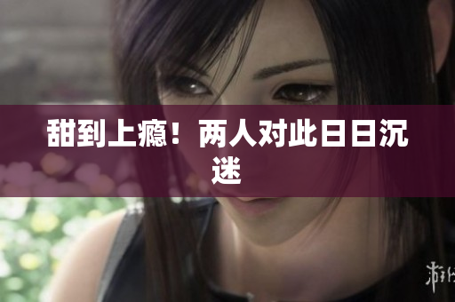 甜到上瘾！两人对此日日沉迷