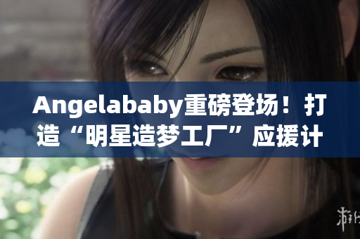 Angelababy重磅登场！打造“明星造梦工厂”应援计划