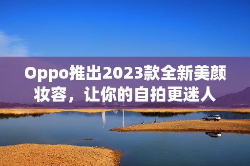 Oppo推出2023款全新美颜妆容，让你的自拍更迷人