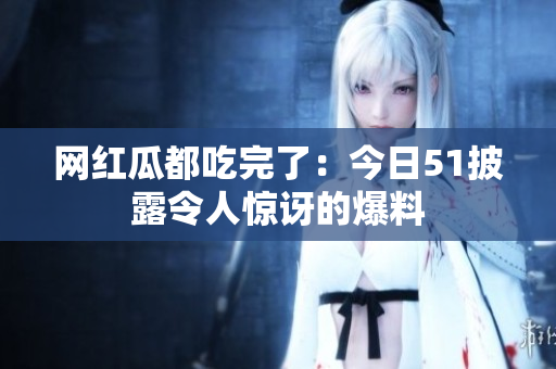 网红瓜都吃完了：今日51披露令人惊讶的爆料