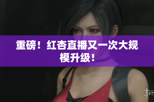 重磅！红杏直播又一次大规模升级！