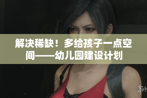 解决稀缺！多给孩子一点空间——幼儿园建设计划