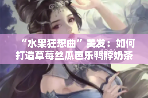 “水果狂想曲”美发：如何打造草莓丝瓜芭乐鸭脖奶茶发型