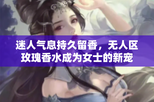 迷人气息持久留香，无人区玫瑰香水成为女士的新宠