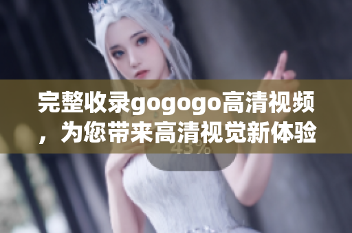 完整收录gogogo高清视频，为您带来高清视觉新体验