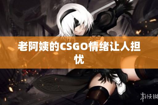 老阿姨的CSGO情绪让人担忧