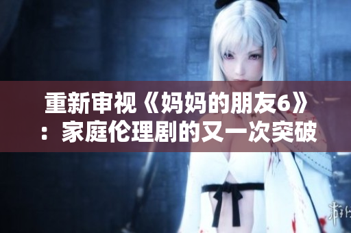重新审视《妈妈的朋友6》：家庭伦理剧的又一次突破