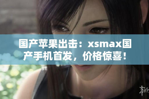 国产苹果出击：xsmax国产手机首发，价格惊喜！