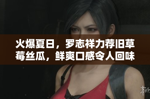 火爆夏日，罗志祥力荐旧草莓丝瓜，鲜爽口感令人回味！