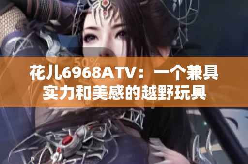 花儿6968ATV：一个兼具实力和美感的越野玩具