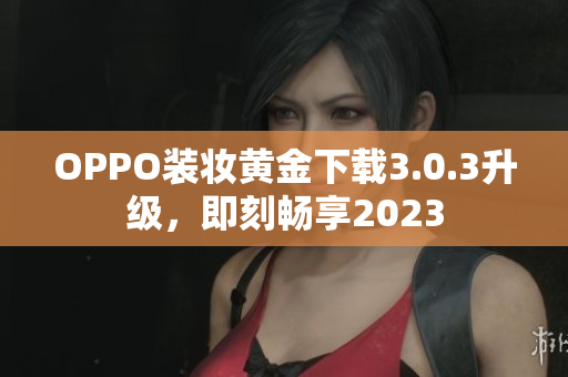 OPPO装妆黄金下载3.0.3升级，即刻畅享2023