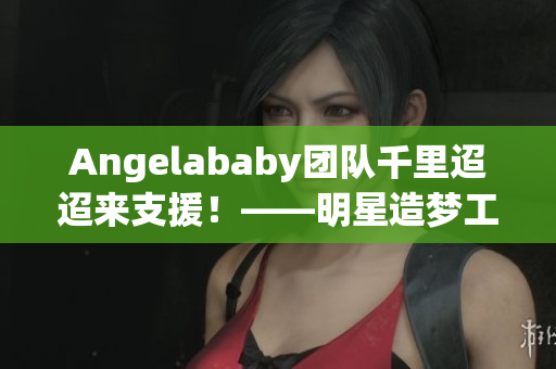 Angelababy团队千里迢迢来支援！——明星造梦工厂