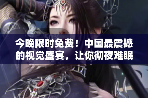 今晚限时免费！中国最震撼的视觉盛宴，让你彻夜难眠！