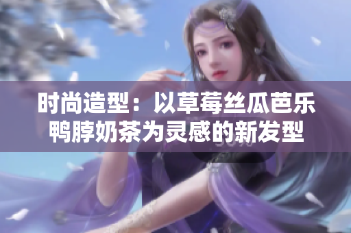 时尚造型：以草莓丝瓜芭乐鸭脖奶茶为灵感的新发型