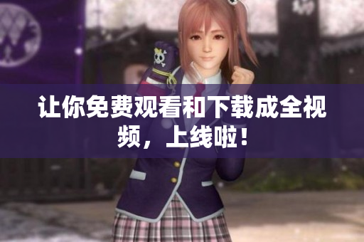 让你免费观看和下载成全视频，上线啦！