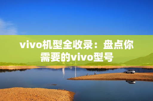 vivo机型全收录：盘点你需要的vivo型号