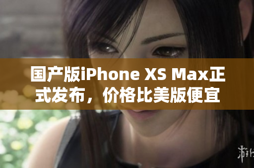 国产版iPhone XS Max正式发布，价格比美版便宜