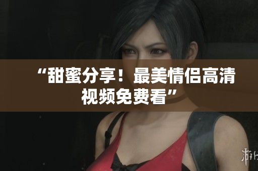 “甜蜜分享！最美情侣高清视频免费看”