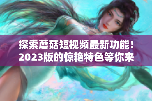 探索蘑菇短视频最新功能！2023版的惊艳特色等你来体验