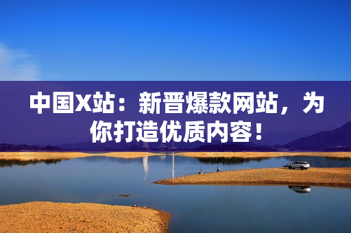 中国X站：新晋爆款网站，为你打造优质内容！