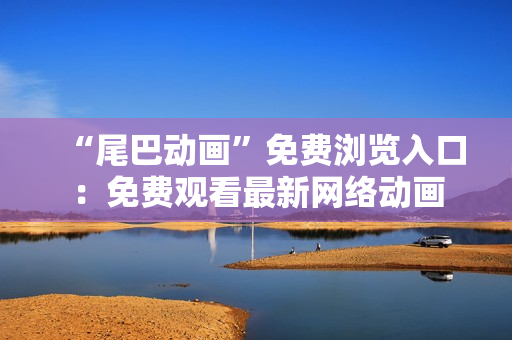 “尾巴动画”免费浏览入口：免费观看最新网络动画
