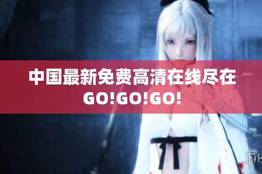 中国最新免费高清在线尽在GO!GO!GO!