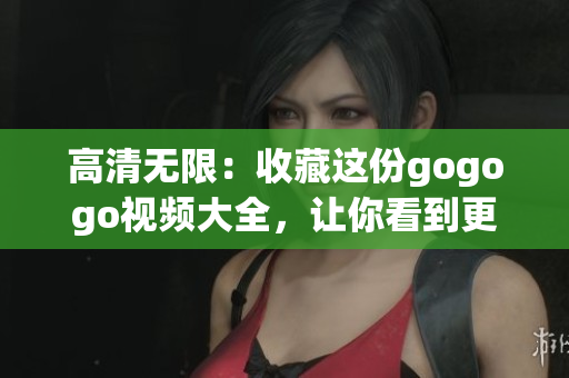 高清无限：收藏这份gogogo视频大全，让你看到更多精彩