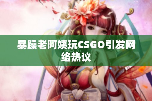 暴躁老阿姨玩CSGO引发网络热议