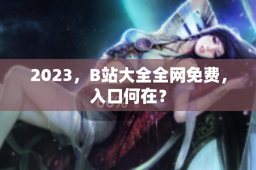 2023，B站大全全网免费，入口何在？