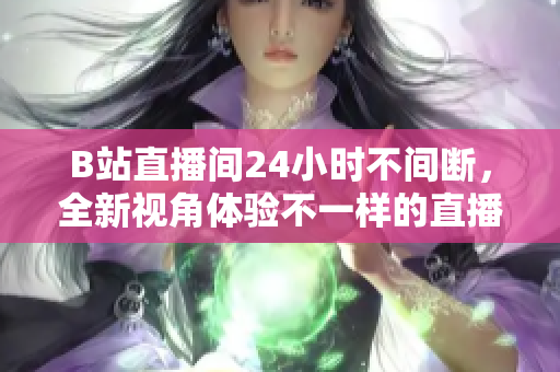 B站直播间24小时不间断，全新视角体验不一样的直播世界