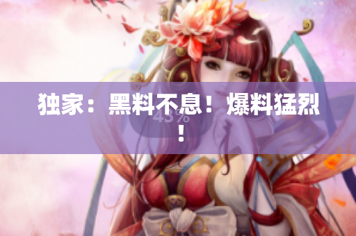 独家：黑料不息！爆料猛烈！