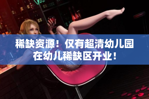 稀缺资源！仅有超清幼儿园在幼儿稀缺区开业！